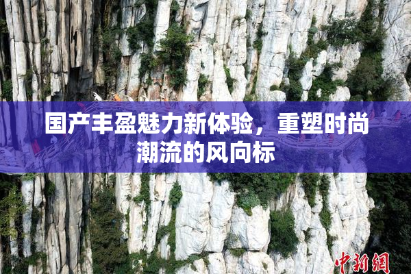 国产丰盈魅力新体验，重塑时尚潮流的风向标