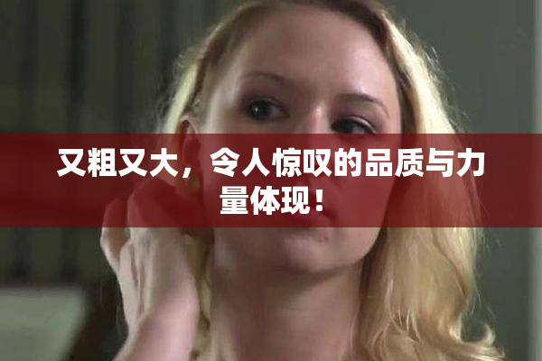 又粗又大，令人惊叹的品质与力量体现！