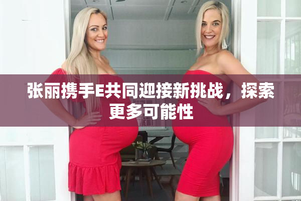 张丽携手E共同迎接新挑战，探索更多可能性