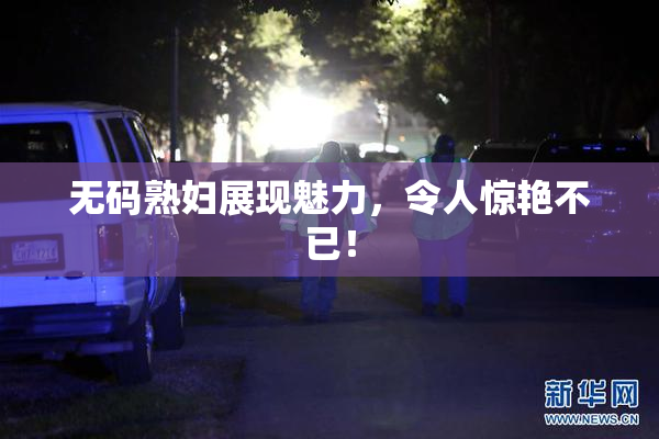 无码熟妇展现魅力，令人惊艳不已！