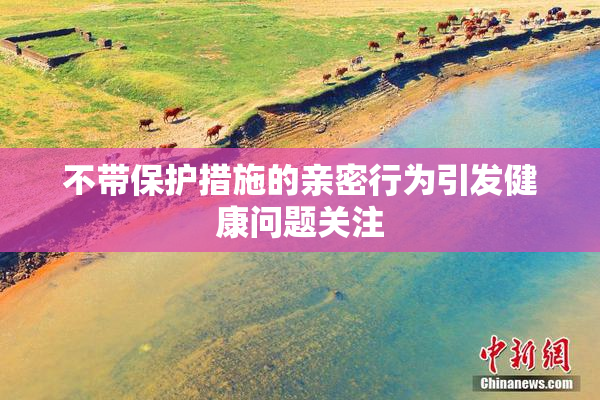 不带保护措施的亲密行为引发健康问题关注