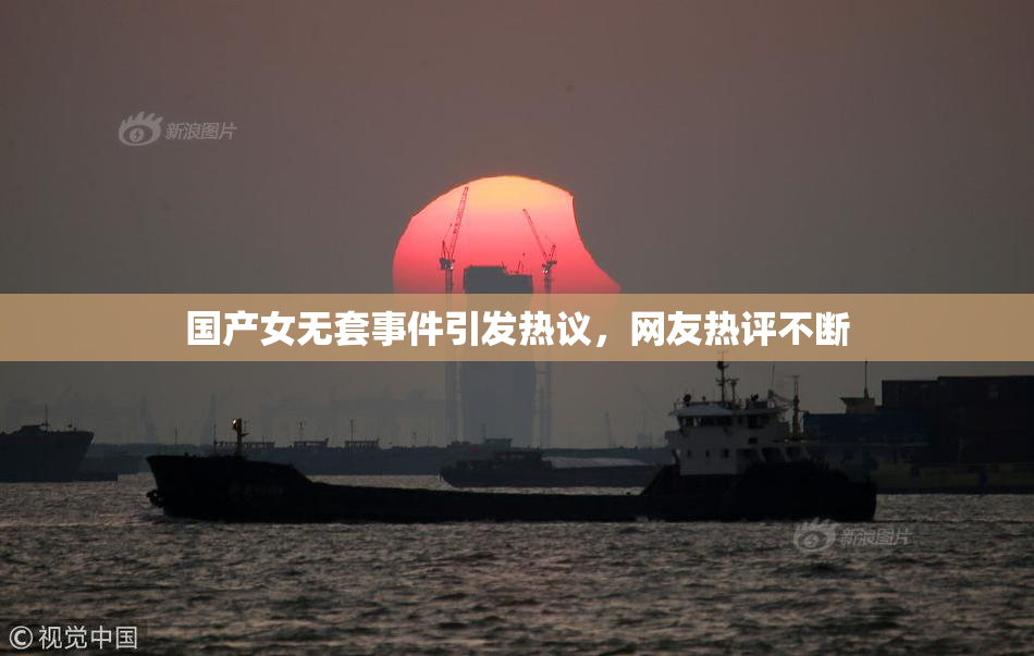 国产女无套事件引发热议，网友热评不断