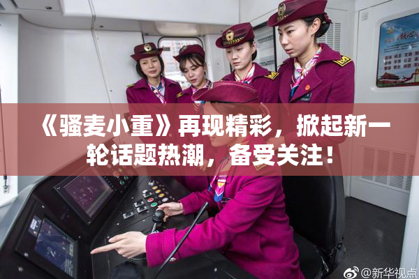 《骚麦小重》再现精彩，掀起新一轮话题热潮，备受关注！