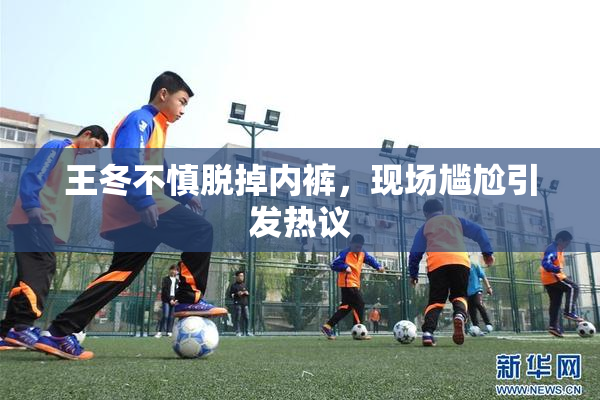 王冬不慎脱掉内裤，现场尴尬引发热议