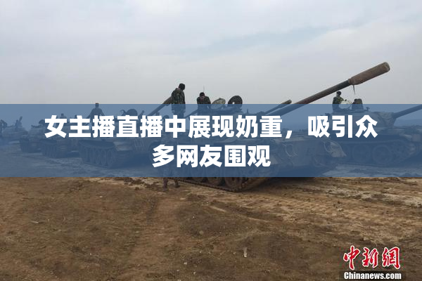 女主播直播中展现奶重，吸引众多网友围观