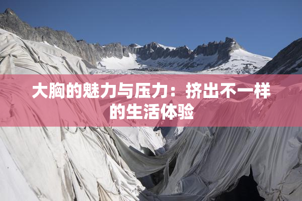 大胸的魅力与压力：挤出不一样的生活体验
