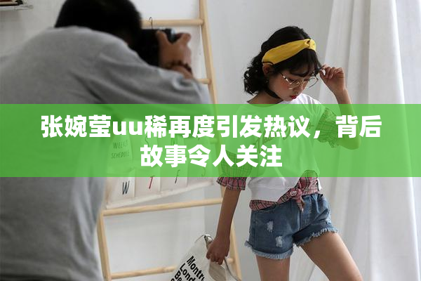 张婉莹uu稀再度引发热议，背后故事令人关注
