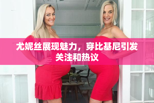 尤妮丝展现魅力，穿比基尼引发关注和热议