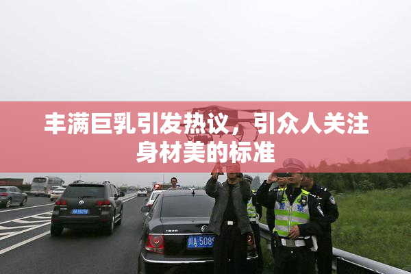 丰满巨乳引发热议，引众人关注身材美的标准