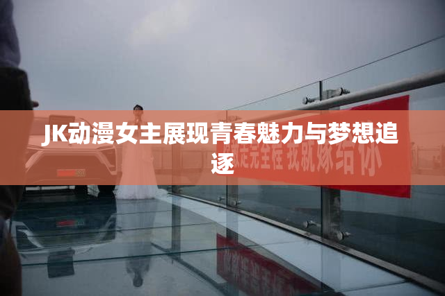 JK动漫女主展现青春魅力与梦想追逐