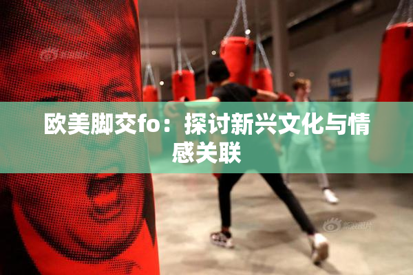 欧美脚交fo：探讨新兴文化与情感关联