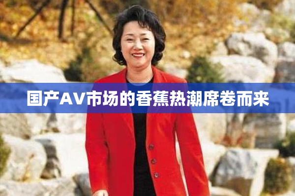 国产AV市场的香蕉热潮席卷而来