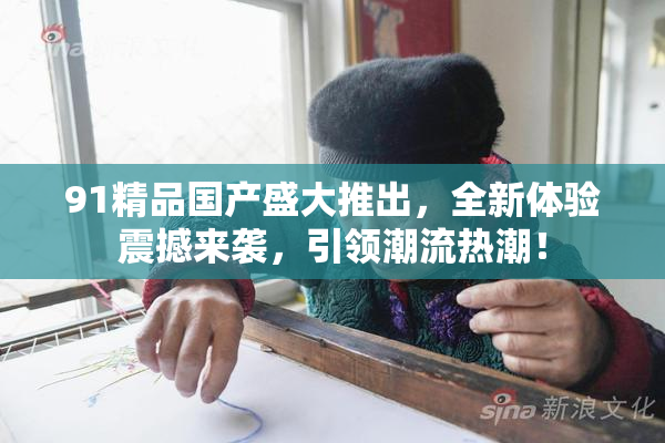91精品国产盛大推出，全新体验震撼来袭，引领潮流热潮！