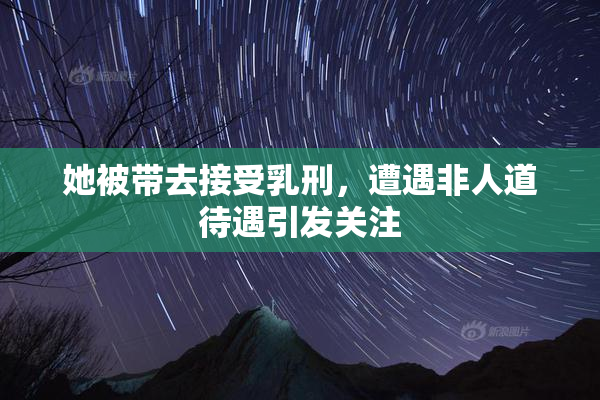 她被带去接受乳刑，遭遇非人道待遇引发关注
