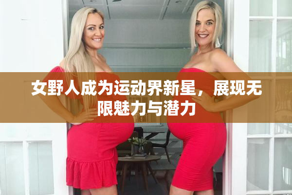女野人成为运动界新星，展现无限魅力与潜力