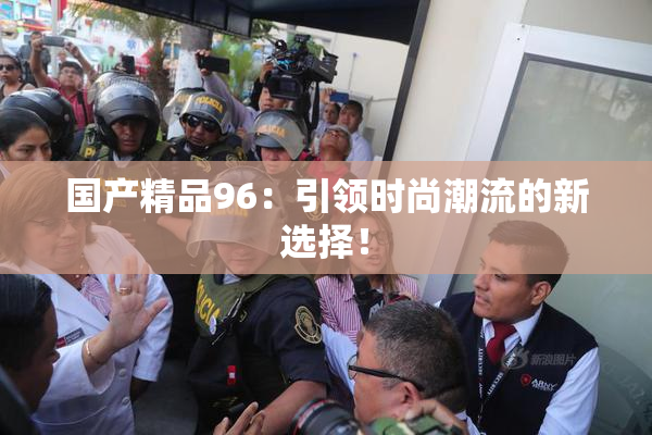 国产精品96：引领时尚潮流的新选择！
