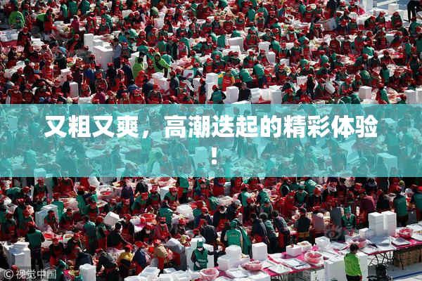 又粗又爽，高潮迭起的精彩体验！