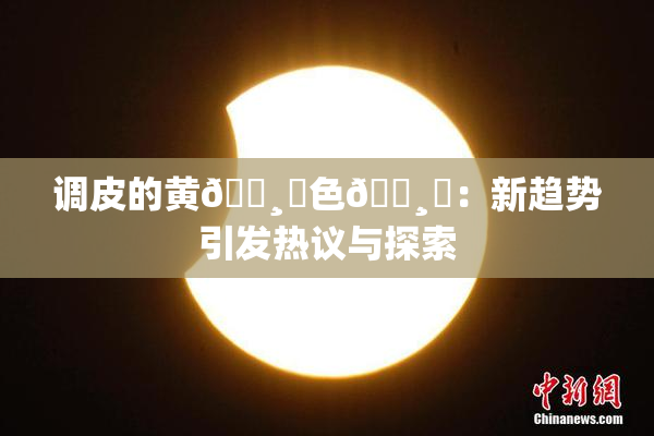 调皮的黄🌸‌色🌸‌：新趋势引发热议与探索