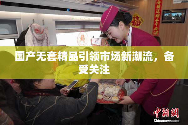 国产无套精品引领市场新潮流，备受关注