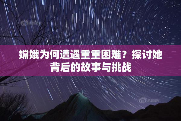 嫦娥为何遭遇重重困难？探讨她背后的故事与挑战