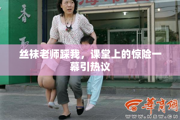 丝袜老师踩我，课堂上的惊险一幕引热议