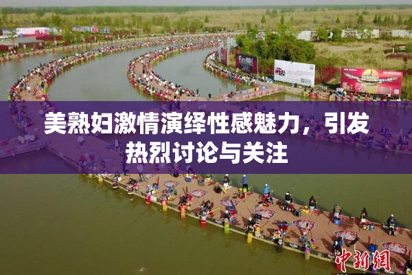 美熟妇激情演绎性感魅力，引发热烈讨论与关注
