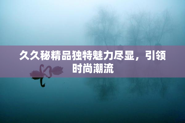 久久秘精品独特魅力尽显，引领时尚潮流
