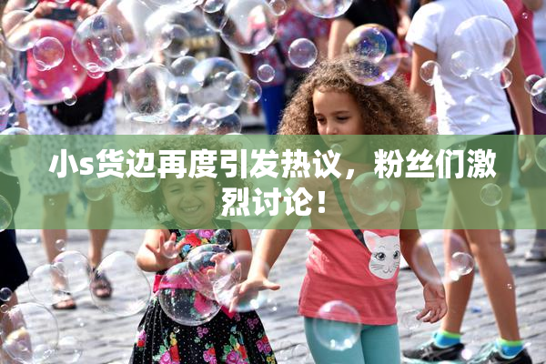 小s货边再度引发热议，粉丝们激烈讨论！