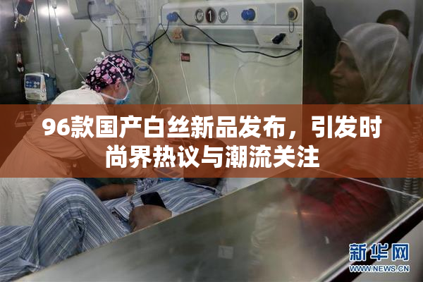 96款国产白丝新品发布，引发时尚界热议与潮流关注