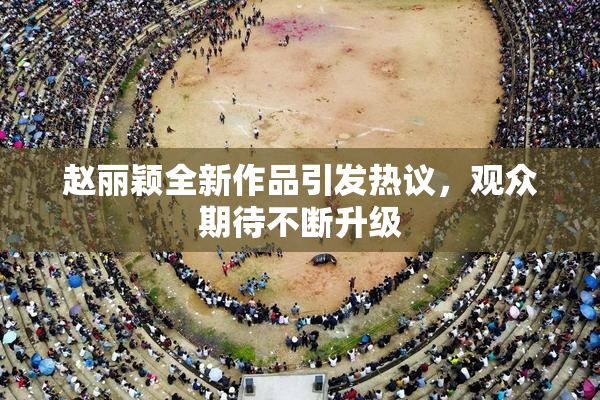 赵丽颖全新作品引发热议，观众期待不断升级