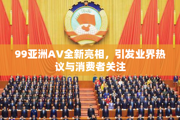 99亚洲AV全新亮相，引发业界热议与消费者关注