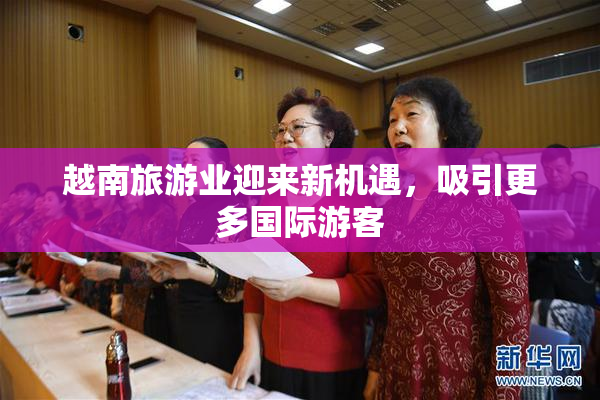 越南旅游业迎来新机遇，吸引更多国际游客