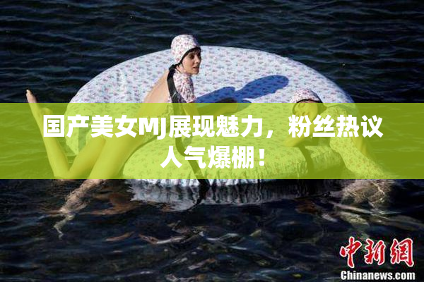 国产美女MJ展现魅力，粉丝热议人气爆棚！