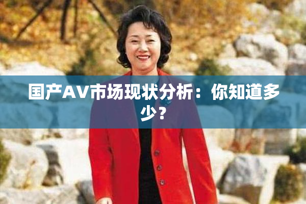 国产AV市场现状分析：你知道多少？