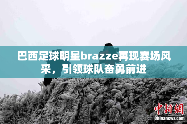 巴西足球明星brazze再现赛场风采，引领球队奋勇前进