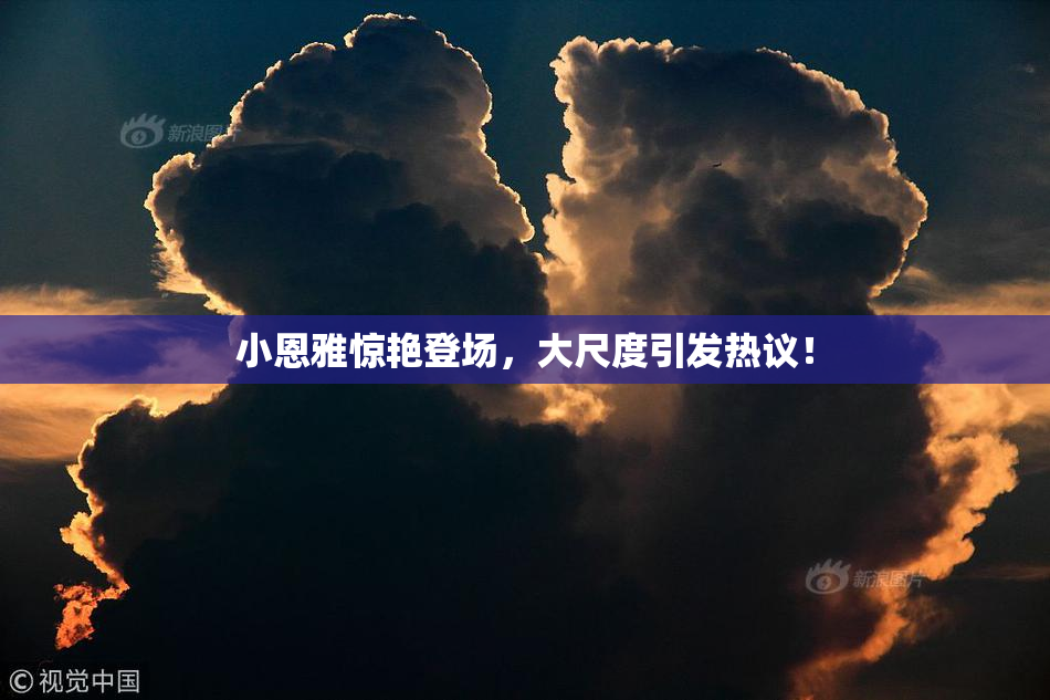 小恩雅惊艳登场，大尺度引发热议！