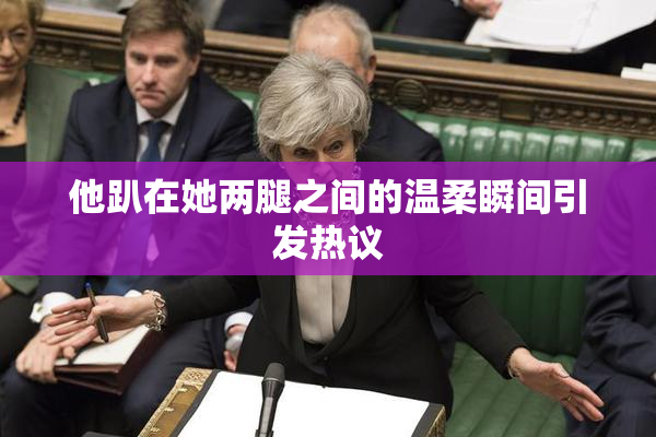 他趴在她两腿之间的温柔瞬间引发热议