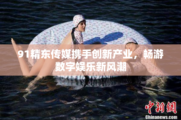 91精东传媒携手创新产业，畅游数字娱乐新风潮