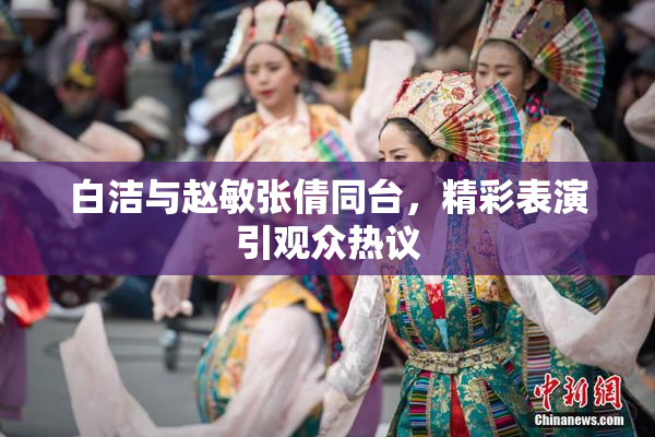 白洁与赵敏张倩同台，精彩表演引观众热议