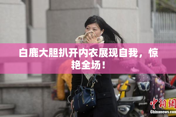 白鹿大胆扒开内衣展现自我，惊艳全场！