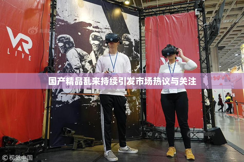 国产精品乱来持续引发市场热议与关注
