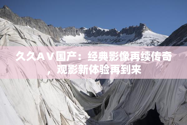 久久AⅤ国产：经典影像再续传奇，观影新体验再到来