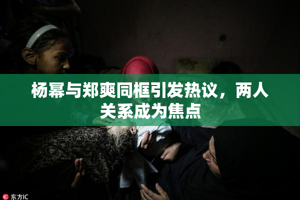 杨幂与郑爽同框引发热议，两人关系成为焦点