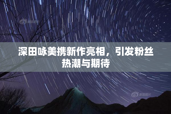 深田咏美携新作亮相，引发粉丝热潮与期待