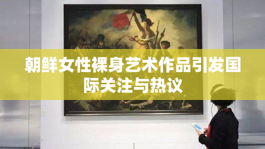 朝鲜女性裸身艺术作品引发国际关注与热议