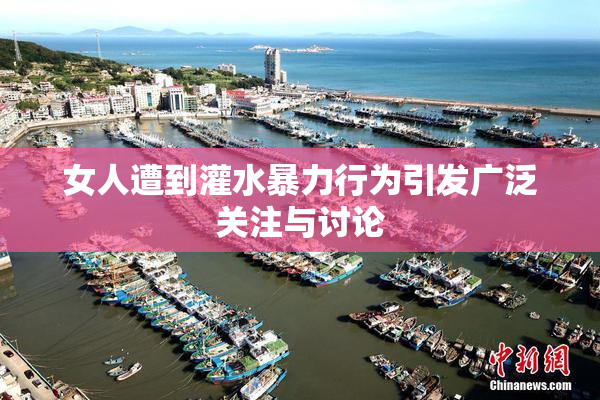 女人遭到灌水暴力行为引发广泛关注与讨论