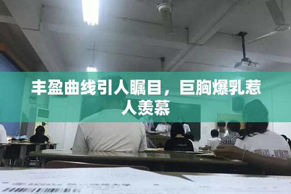 丰盈曲线引人瞩目，巨胸爆乳惹人羡慕