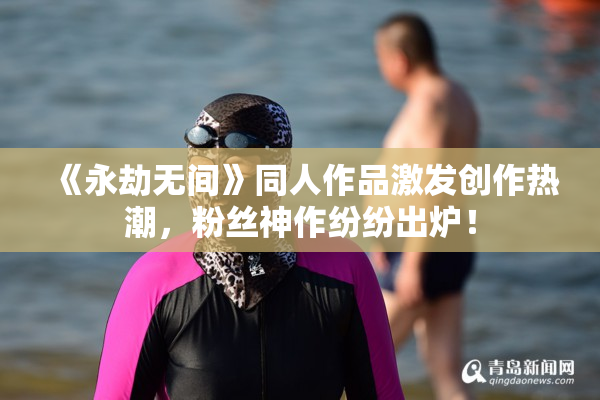 《永劫无间》同人作品激发创作热潮，粉丝神作纷纷出炉！