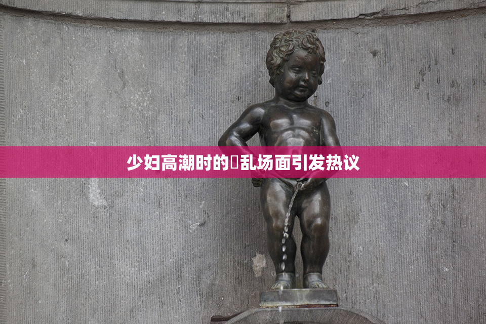 少妇高潮时的婬乱场面引发热议