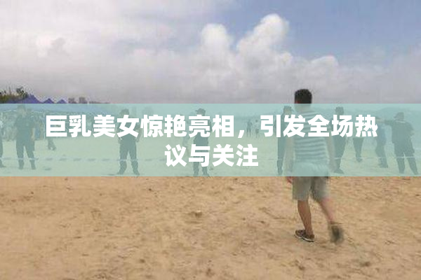 巨乳美女惊艳亮相，引发全场热议与关注